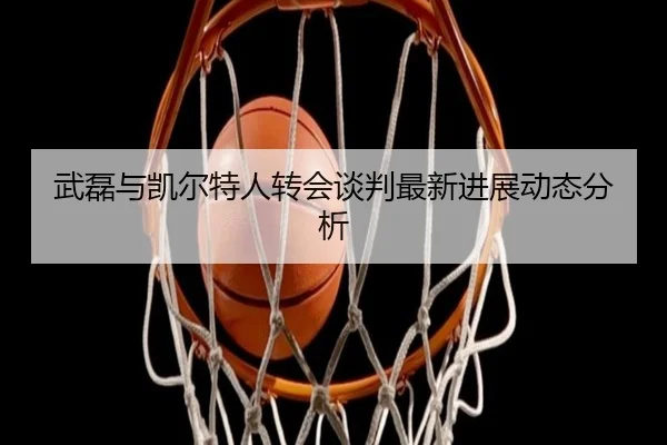 武磊与凯尔特人转会谈判最新进展动态分析